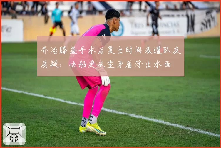乔治膝盖手术后复出时间表遭队友质疑,快船更衣室矛盾浮出水面