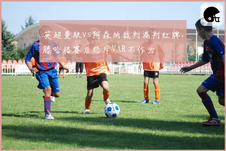 英超曼联vs阿森纳裁判漏判红牌,滕哈格赛后怒斥VAR不作为
