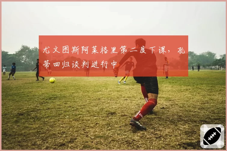 尤文图斯阿莱格里第二度下课,孔蒂回归谈判进行中