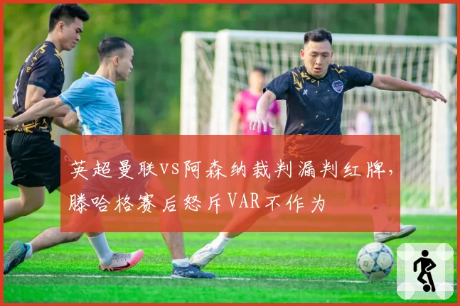 英超曼联vs阿森纳裁判漏判红牌,滕哈格赛后怒斥VAR不作为