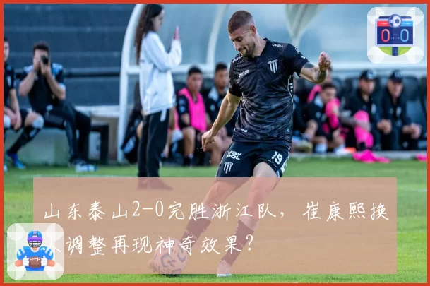 山东泰山2-0完胜浙江队,崔康熙换人调整再现神奇效果?