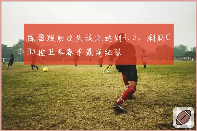 陈盈骏助攻失误比达到4.5,刷新CBA控卫单赛季最高纪录