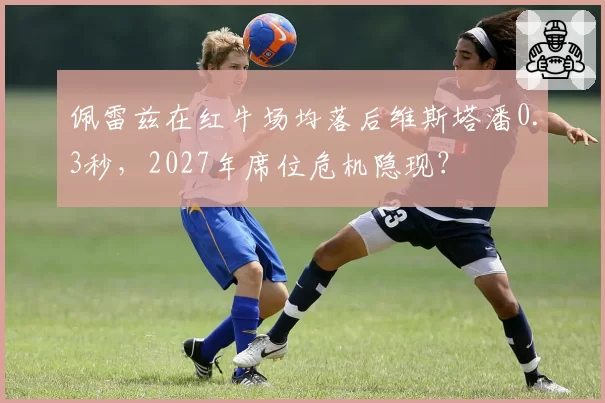 佩雷兹在红牛场均落后维斯塔潘0.3秒，2027年席位危机隐现？