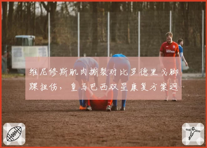维尼修斯肌肉撕裂对比罗德里戈脚踝扭伤,皇马巴西双星康复方案迥异