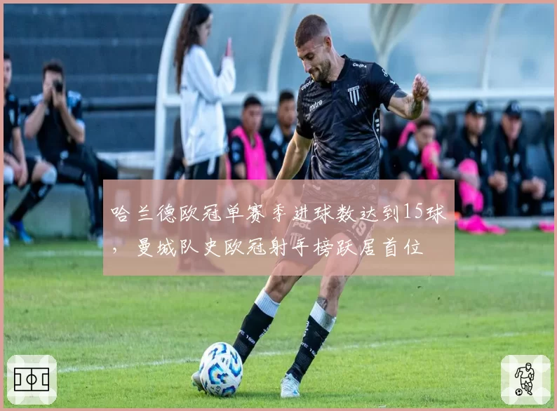 哈兰德欧冠单赛季进球数达到15球,曼城队史欧冠射手榜跃居首位