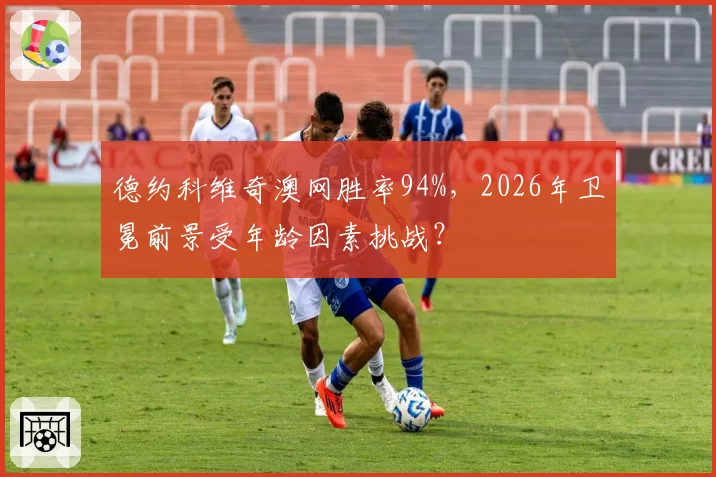 德约科维奇澳网胜率94%,2026年卫冕前景受年龄因素挑战?