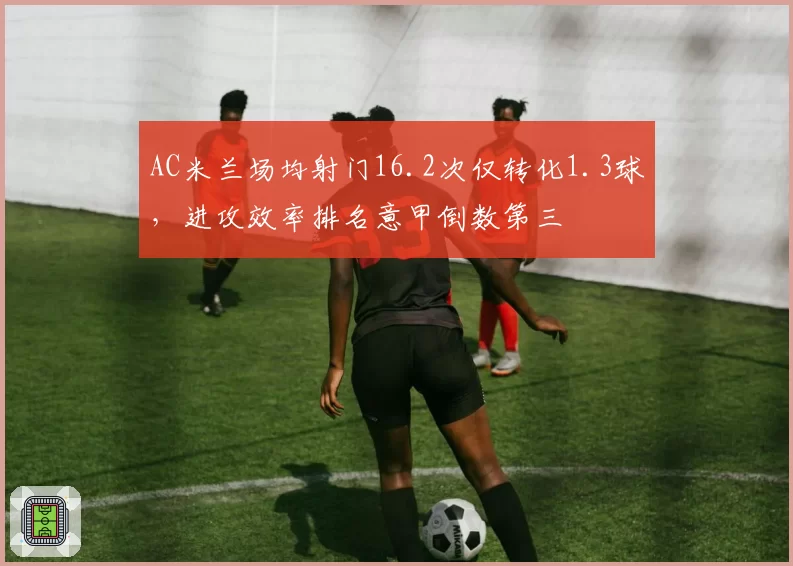 AC米兰场均射门16.2次仅转化1.3球,进攻效率排名意甲倒数第三