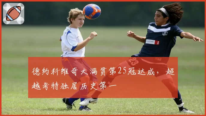 德约科维奇大满贯第25冠达成，超越考特独居历史第一