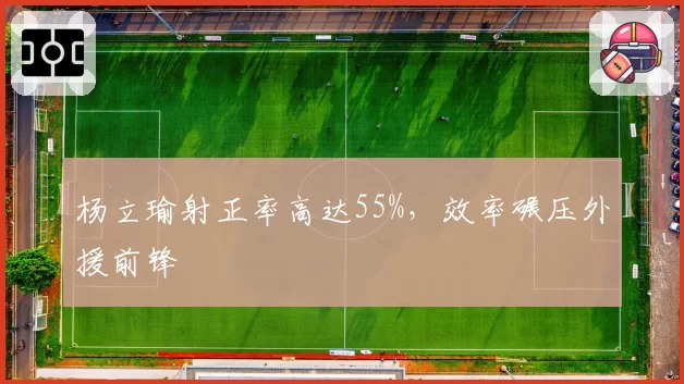 杨立瑜射正率高达55%,效率碾压外援前锋