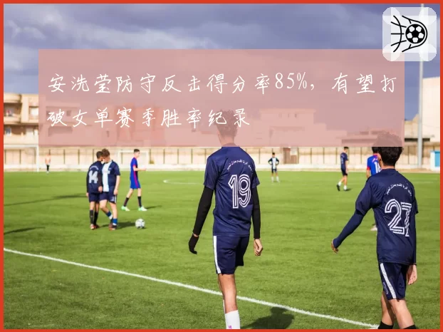 安洗莹防守反击得分率85%,有望打破女单赛季胜率纪录