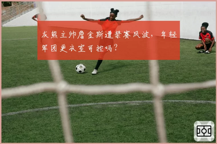 灰熊主帅詹金斯遭禁赛风波,年轻军团更衣室可控吗?