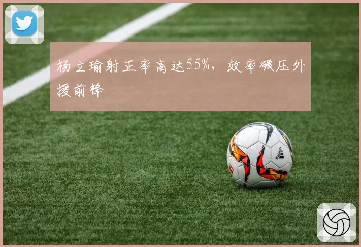 杨立瑜射正率高达55%,效率碾压外援前锋