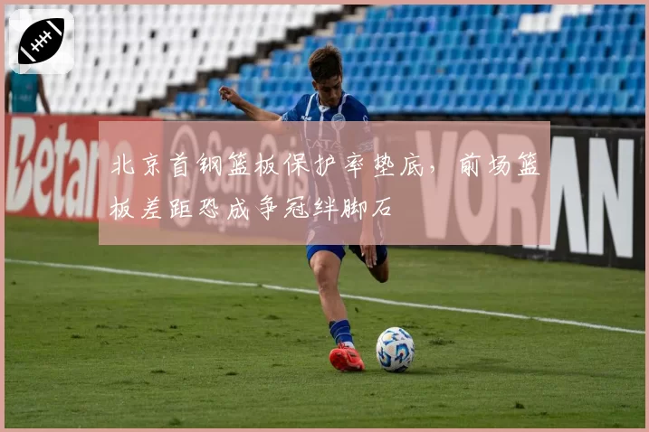 北京首钢篮板保护率垫底，前场篮板差距恐成争冠绊脚石