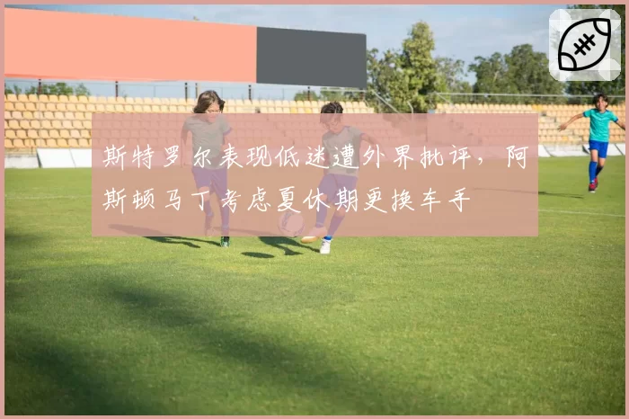 斯特罗尔表现低迷遭外界批评,阿斯顿马丁考虑夏休期更换车手