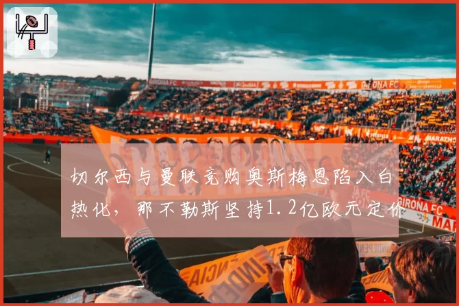 切尔西与曼联竞购奥斯梅恩陷入白热化，那不勒斯坚持1.2亿欧元定价绝不松口。