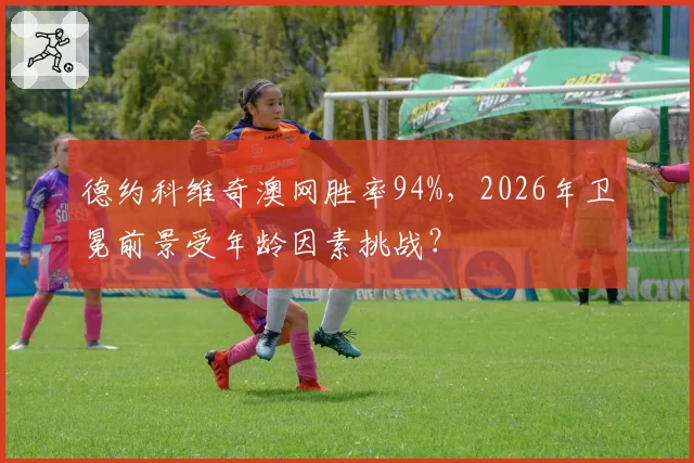 德约科维奇澳网胜率94%，2026年卫冕前景受年龄因素挑战？
