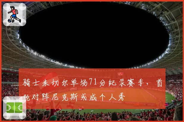 骑士米切尔单场71分纪录赛季,首轮对阵尼克斯或成个人秀