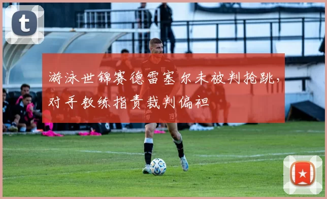 游泳世锦赛德雷塞尔未被判抢跳,对手教练指责裁判偏袒