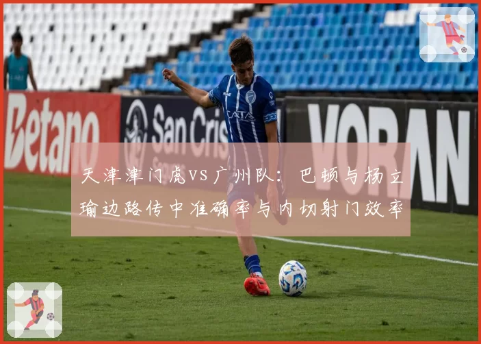 天津津门虎vs广州队:巴顿与杨立瑜边路传中准确率与内切射门效率对比
