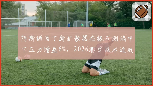 阿斯顿马丁新扩散器在银石测试中下压力增益6%，2026赛季技术追赶路线图浮现