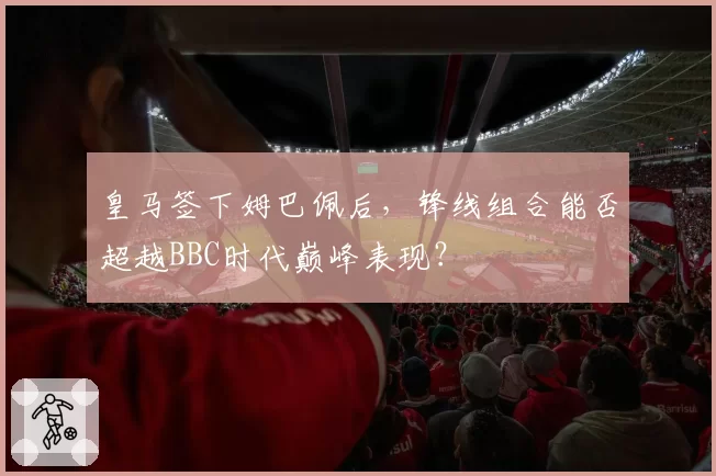 皇马签下姆巴佩后,锋线组合能否超越BBC时代巅峰表现?