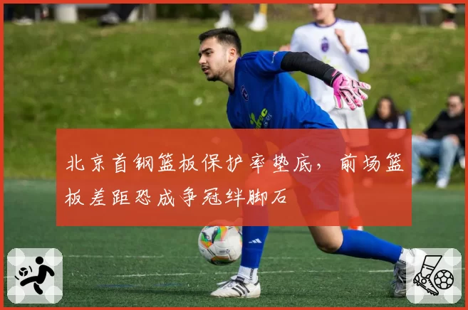 北京首钢篮板保护率垫底，前场篮板差距恐成争冠绊脚石