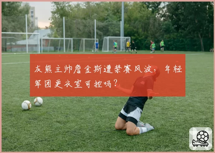 灰熊主帅詹金斯遭禁赛风波，年轻军团更衣室可控吗？