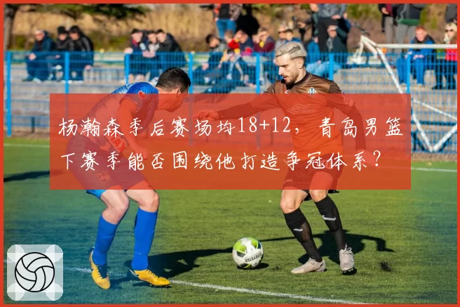 杨瀚森季后赛场均18+12,青岛男篮下赛季能否围绕他打造争冠体系?