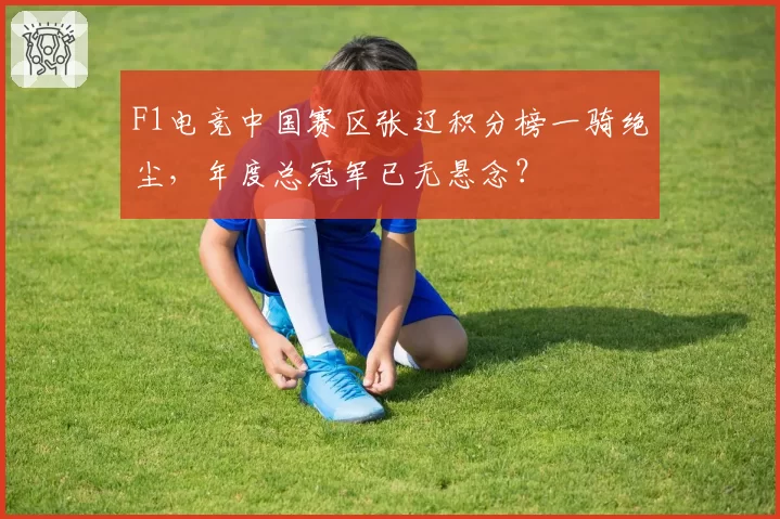 F1电竞中国赛区张辽积分榜一骑绝尘,年度总冠军已无悬念?