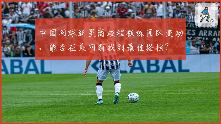 中国网球新星商竣程教练团队变动,能否在美网前找到最佳搭档?