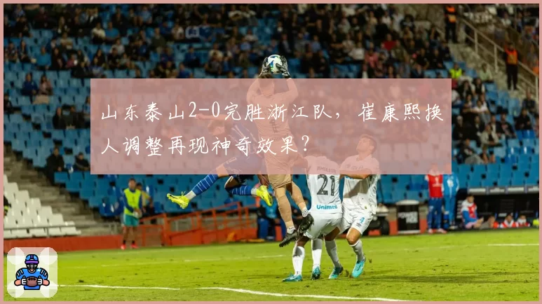 山东泰山2-0完胜浙江队,崔康熙换人调整再现神奇效果?