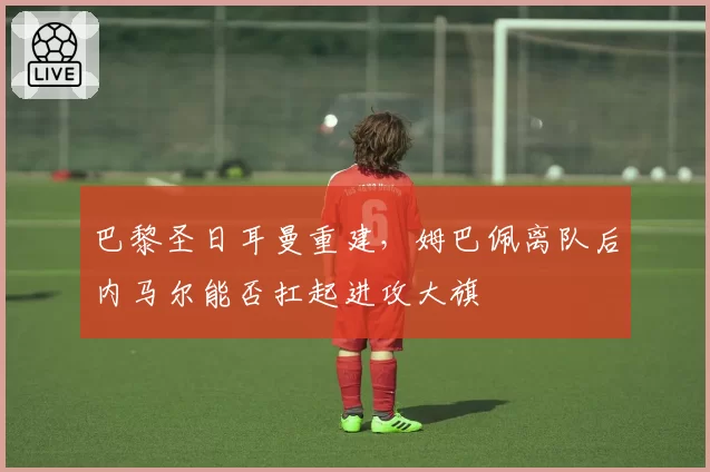 巴黎圣日耳曼重建,姆巴佩离队后内马尔能否扛起进攻大旗