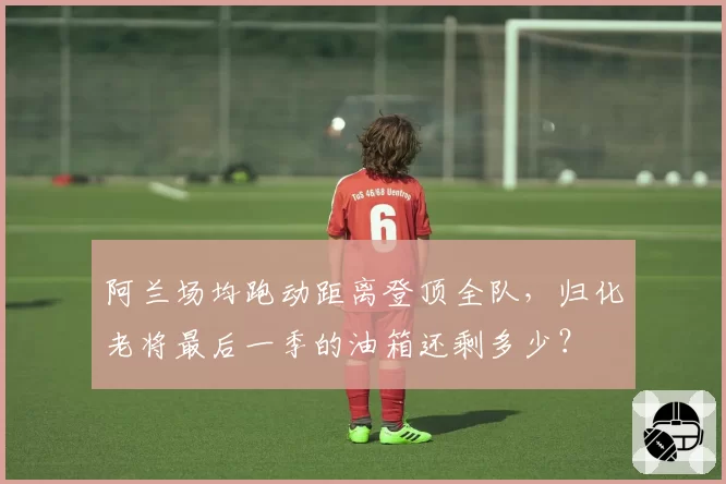 阿兰场均跑动距离登顶全队,归化老将最后一季的油箱还剩多少?