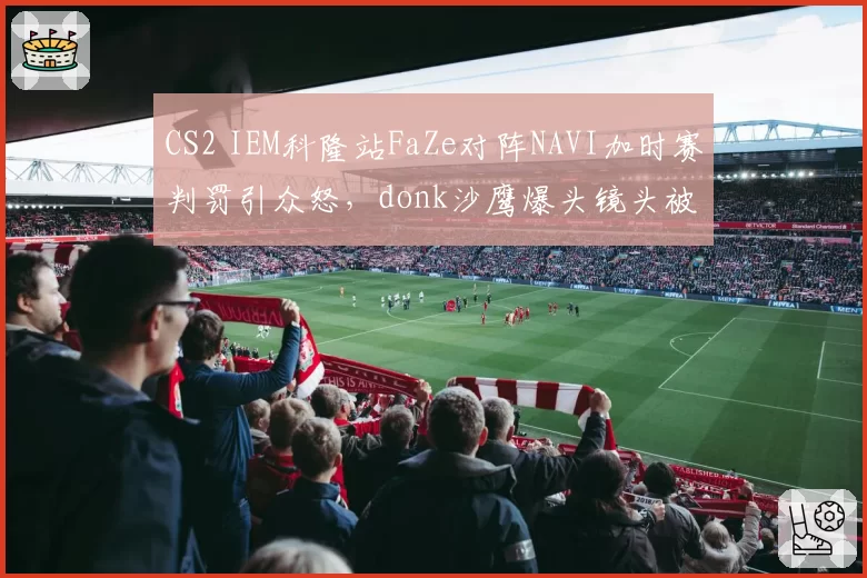 CS2 IEM科隆站FaZe对阵NAVI加时赛判罚引众怒,donk沙鹰爆头镜头被裁定无效__br_