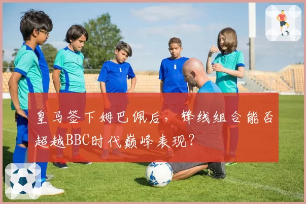 皇马签下姆巴佩后,锋线组合能否超越BBC时代巅峰表现?