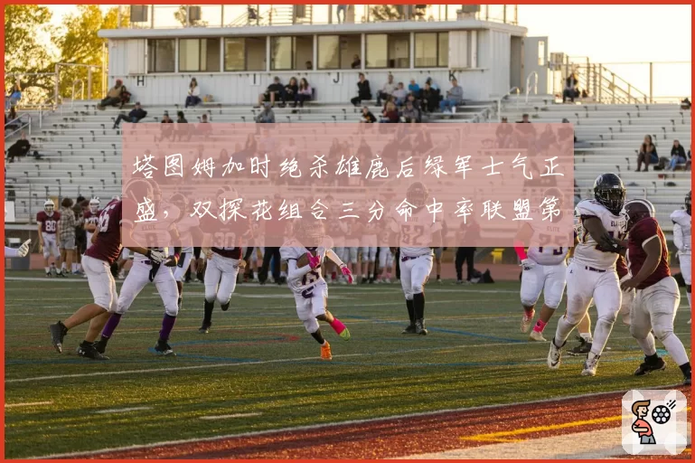 塔图姆加时绝杀雄鹿后绿军士气正盛，双探花组合三分命中率联盟第一成夺冠保障