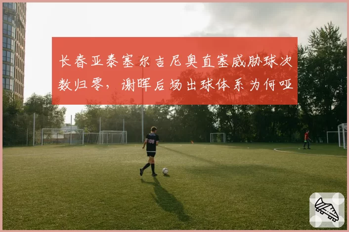 长春亚泰塞尔吉尼奥直塞威胁球次数归零,谢晖后场出球体系为何哑火?